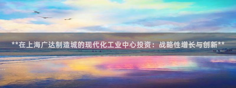 彩神这个平台是真的吗：**在上海广达制造城的现代化工业中心投资：战略性增长与创新**