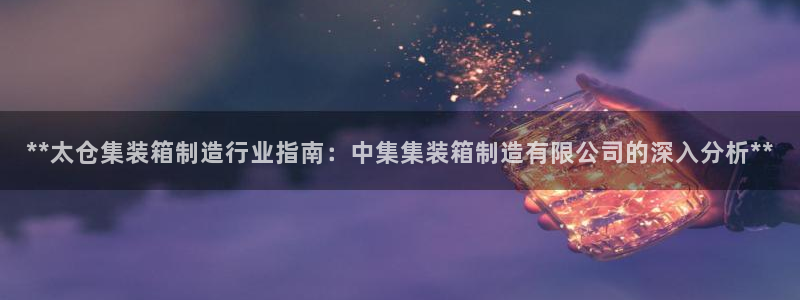 彩神8彩平台客服：**太仓集装箱制造行业指南：中集集装箱制造