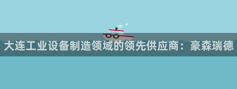大发彩神争：大连工业设备制造领域的领先供应商：豪森瑞德