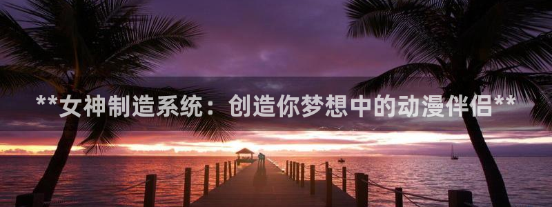 彩神大发三期计划网站：**女神制造系统：创造你梦想中的动漫伴
