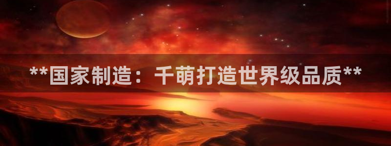 彩神vii手游下载：**国家制造：千萌打造世界级品质**