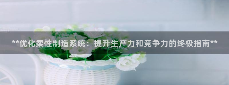 彩神vlll游戏特色：**优化柔性制造系统：提升生产力和竞争