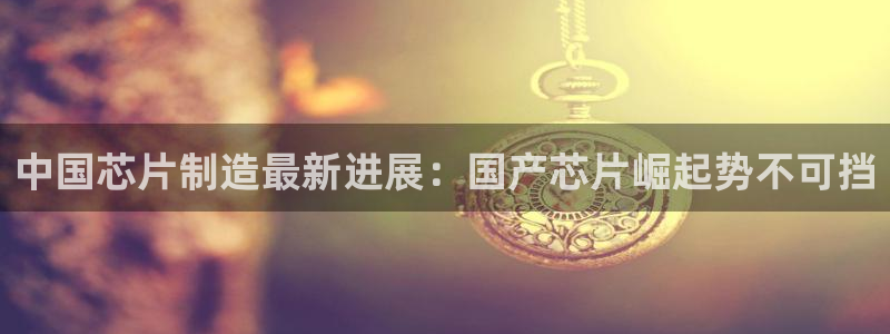 彩神是正规平台吗是真的吗：中国芯片制造最新进展：国产芯片崛起势不可挡