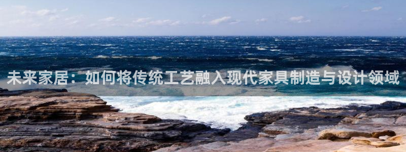 新版彩神v8登录：未来家居：如何将传统工艺融入现代家具制造与设计领域