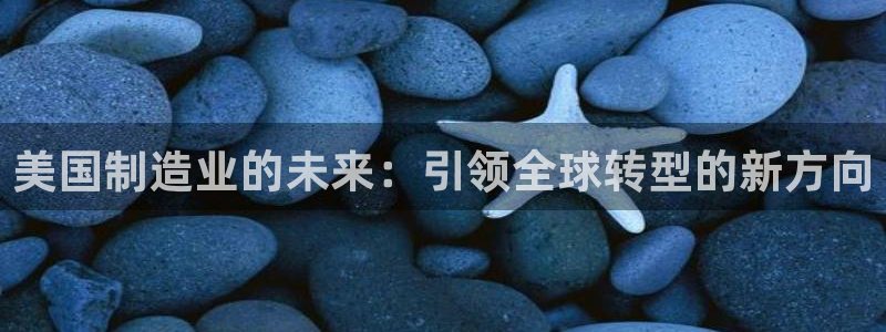 彩神大发cp：美国制造业的未来：引领全球转型的新方向
