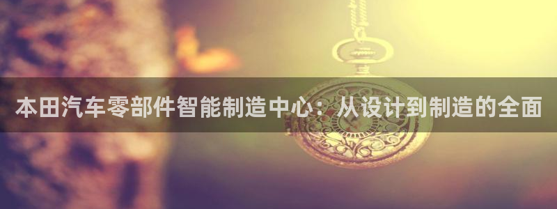 彩神争霸老平台：本田汽车零部件智能制造中心：从设计到制造的全面