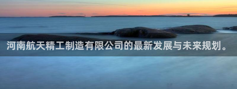 彩神系列平台：河南航天精工制造有限公司的最新发展与未来规划。