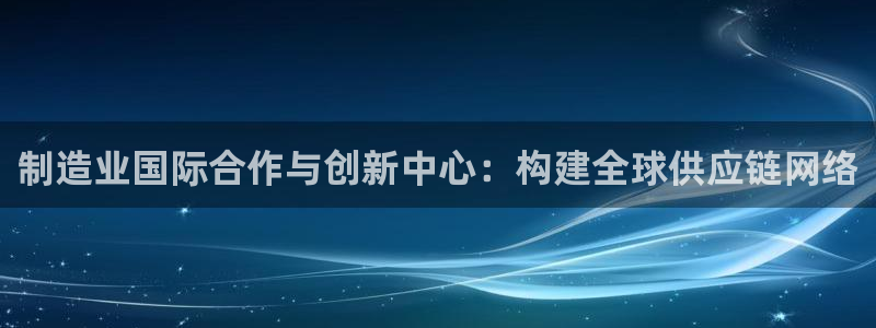 彩神vip购彩大厅下载：制造业国际合作与创新中心：构建全球供