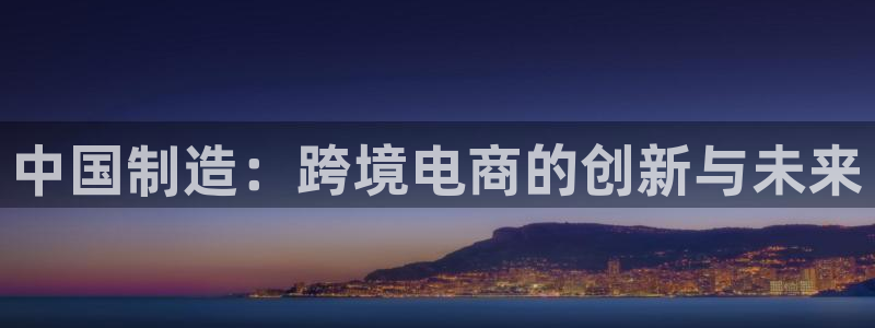 彩神大发黑平台：中国制造：跨境电商的创新与未来
