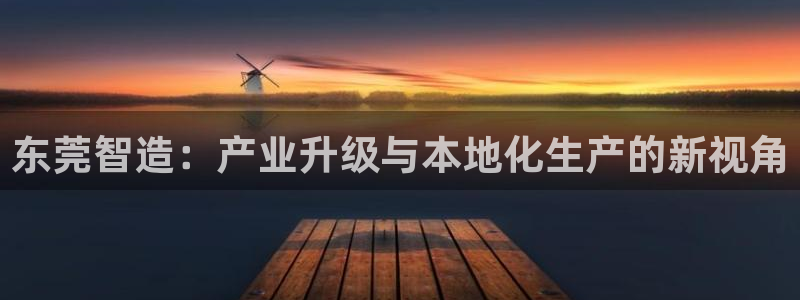 新版彩神v8登录不上去：东莞智造：产业升级与本地化生产的新视角