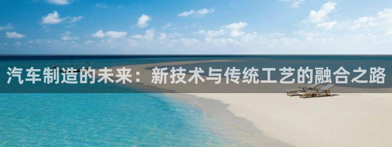 彩神8彩平台官网：汽车制造的未来：新技术与传统工艺的融合之路