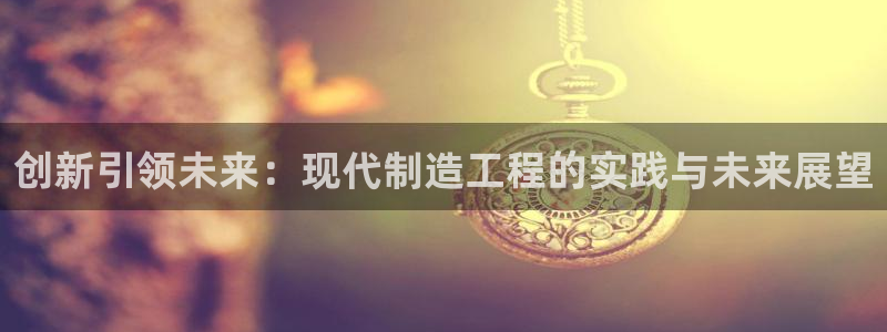 彩神天下专家专栏：创新引领未来：现代制造工程的实践与未来展望