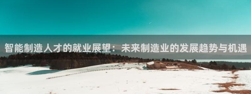 彩神官方网站登录是多少：智能制造人才的就业展望：未来制造业的发展趋势与机遇